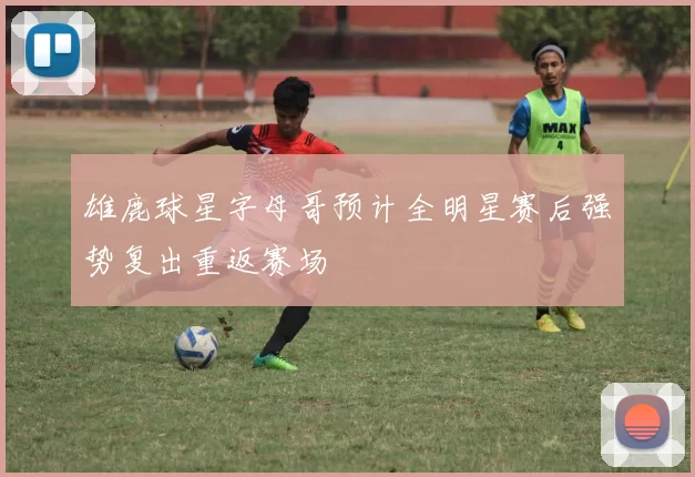雄鹿球星字母哥预计全明星赛后强势复出重返赛场