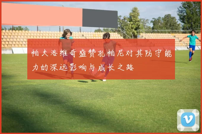 帕夫洛维奇盛赞孔帕尼对其防守能力的深远影响与成长之路