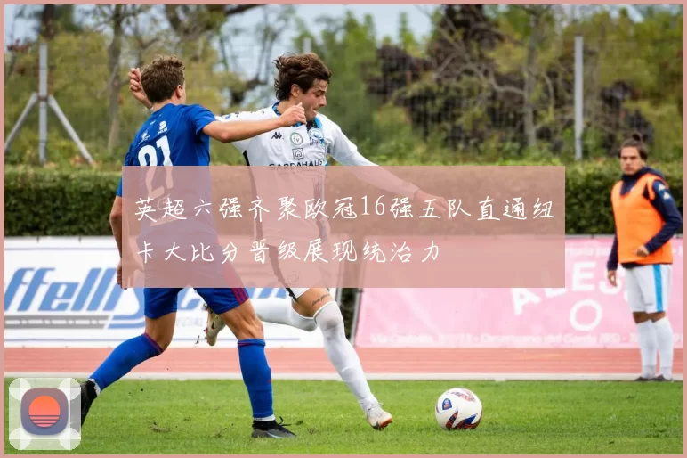英超六强齐聚欧冠16强五队直通纽卡大比分晋级展现统治力