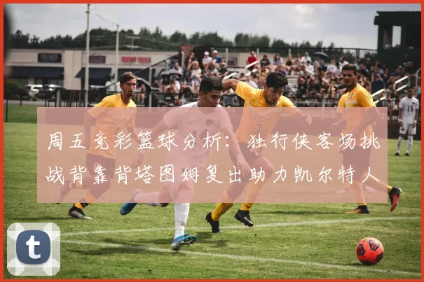 周五竞彩篮球分析：独行侠客场挑战背靠背塔图姆复出助力凯尔特人