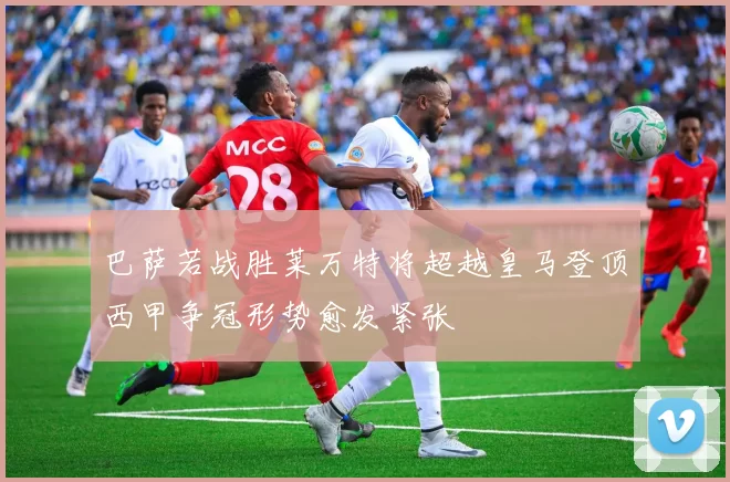 巴萨若战胜莱万特将超越皇马登顶西甲争冠形势愈发紧张
