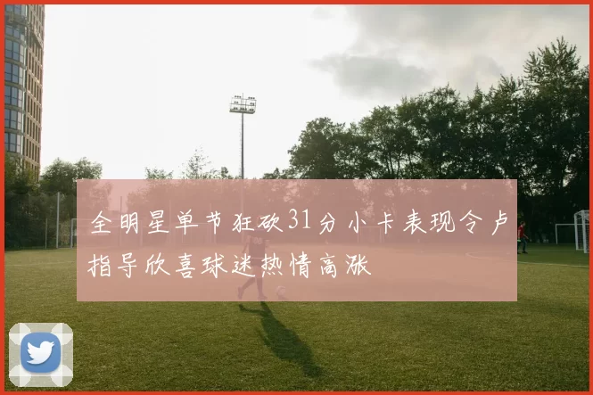 全明星单节狂砍31分小卡表现令卢指导欣喜球迷热情高涨