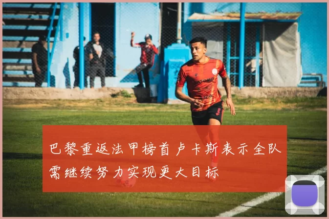 巴黎重返法甲榜首卢卡斯表示全队需继续努力实现更大目标