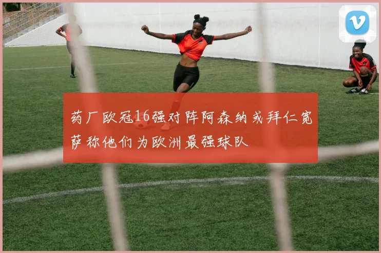 药厂欧冠16强对阵阿森纳或拜仁宽萨称他们为欧洲最强球队