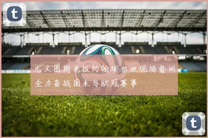 尤文图斯老板约翰埃尔坎现场督训全力备战国米与欧冠赛事