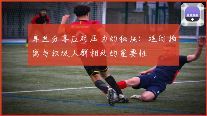 库里分享应对压力的秘诀：适时抽离与积极人群相处的重要性