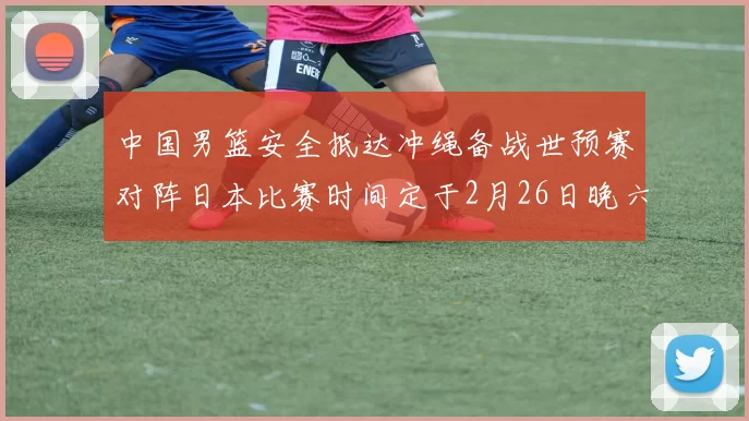 中国男篮安全抵达冲绳备战世预赛对阵日本比赛时间定于2月26日晚六点五分