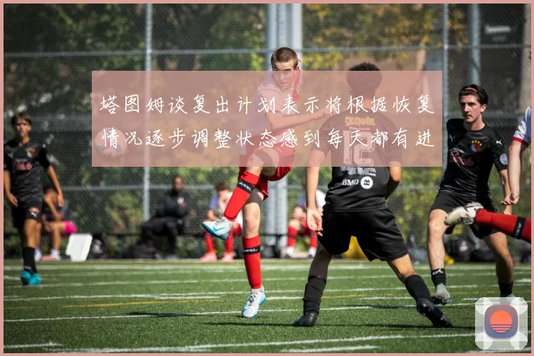 塔图姆谈复出计划表示将根据恢复情况逐步调整状态感到每天都有进步
