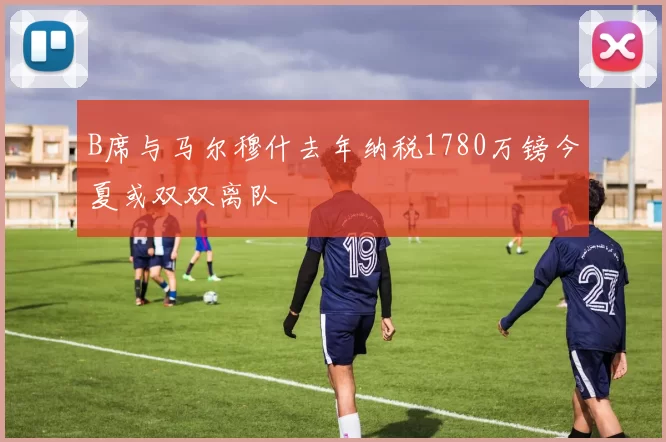 B席与马尔穆什去年纳税1780万镑今夏或双双离队