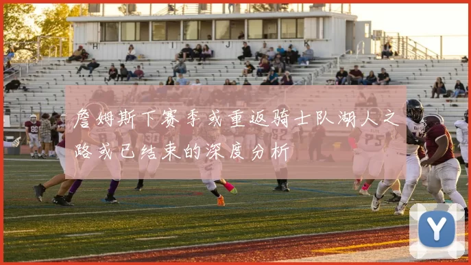 詹姆斯下赛季或重返骑士队湖人之路或已结束的深度分析