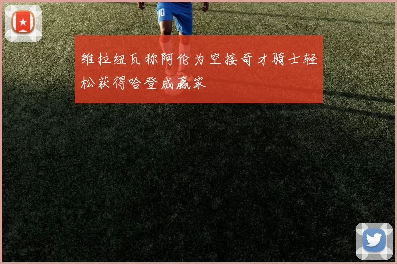 维拉纽瓦称阿伦为空接奇才骑士轻松获得哈登成赢家